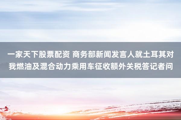 一家天下股票配资 商务部新闻发言人就土耳其对我燃油及混合动力乘用车征收额外关税答记者问