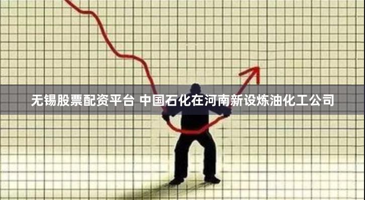 无锡股票配资平台 中国石化在河南新设炼油化工公司