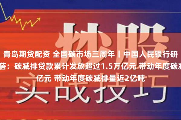 青岛期货配资 全国碳市场三周年丨中国人民银行研究局副局长张蓓：碳减排贷款累计发放超过1.5万亿元 带动年度碳减排量近2亿吨