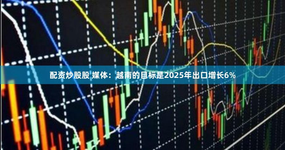 配资炒股股 媒体：越南的目标是2025年出口增长6%