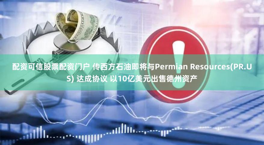 配资可信股票配资门户 传西方石油即将与Permian Resources(PR.US) 达成协议 以10亿美元出售德州资产