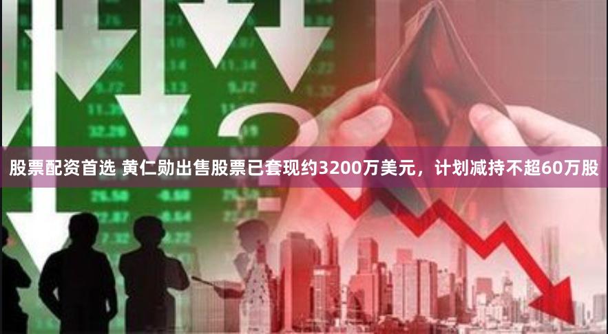 股票配资首选 黄仁勋出售股票已套现约3200万美元，计划减持不超60万股