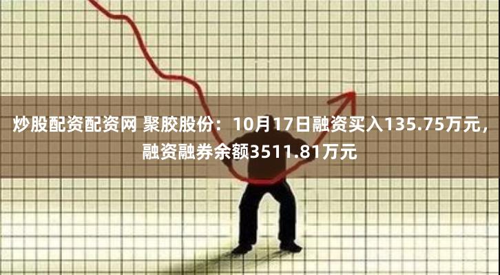 炒股配资配资网 聚胶股份：10月17日融资买入135.75万元，融资融券余额3511.81万元