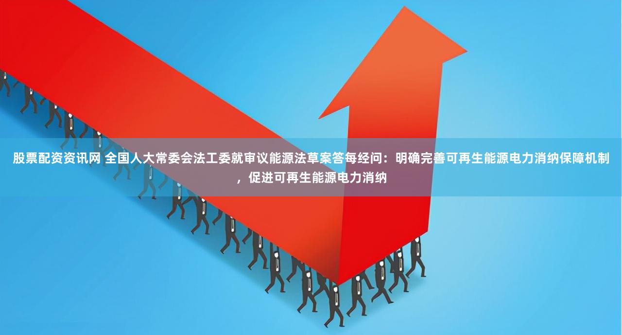 股票配资资讯网 全国人大常委会法工委就审议能源法草案答每经问：明确完善可再生能源电力消纳保障机制，促进可再生能源电力消纳