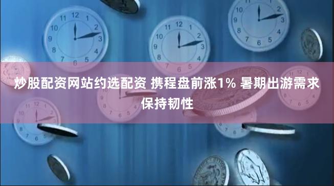 炒股配资网站约选配资 携程盘前涨1% 暑期出游需求保持韧性