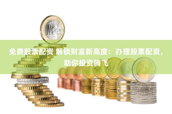 免费股票配资 解锁财富新高度：办理股票配资，助你投资腾飞