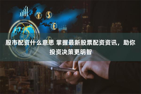 股市配资什么意思 掌握最新股票配资资讯，助你投资决策更明智