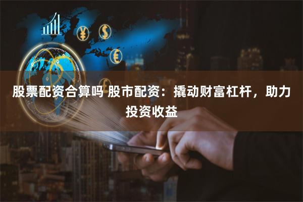 股票配资合算吗 股市配资：撬动财富杠杆，助力投资收益