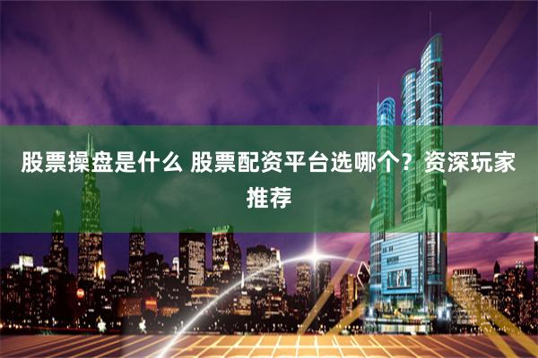 股票操盘是什么 股票配资平台选哪个？资深玩家推荐