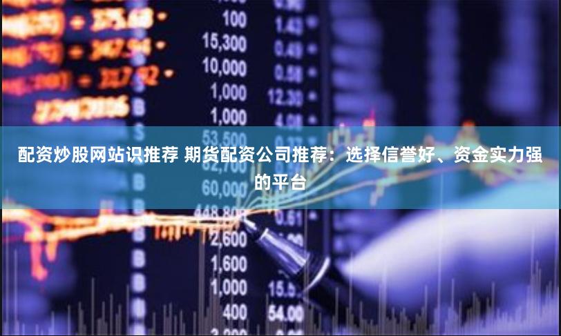 配资炒股网站识推荐 期货配资公司推荐：选择信誉好、资金实力强的平台