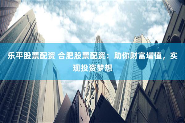 乐平股票配资 合肥股票配资：助你财富增值，实现投资梦想