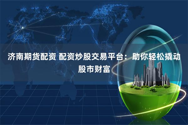 济南期货配资 配资炒股交易平台：助你轻松撬动股市财富